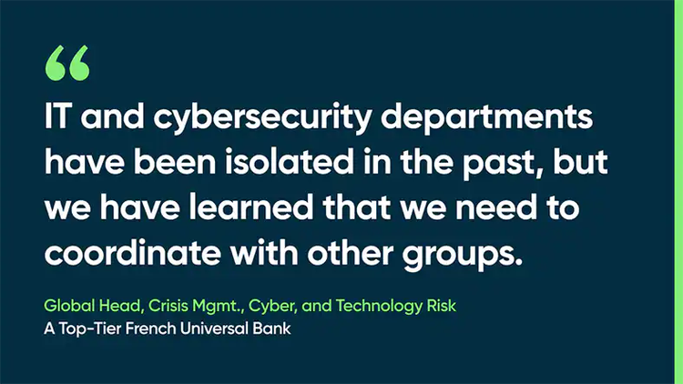 IT and cybersecurity departments have been isolated in the past, but we have learned that we need to coordinate with other groups. -Global Head, Crisis Mgmt., Cyber, and Technology Risk, A Top-Tier French Universal Bank