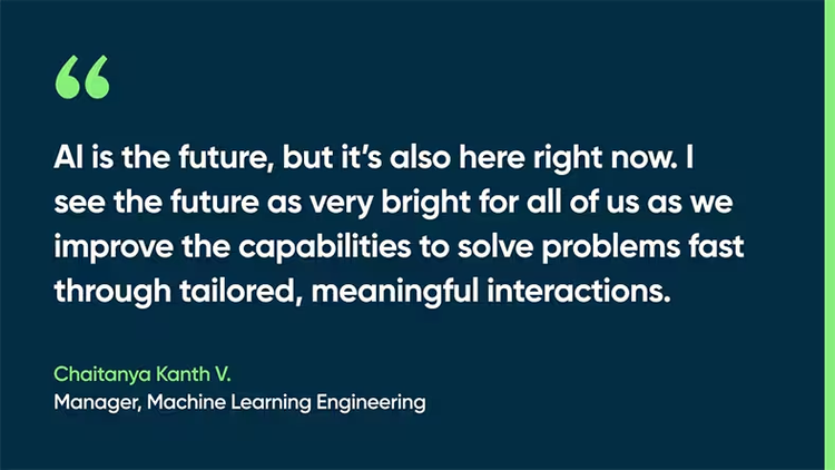 AI is the future, but it’s also here right now. I see the future as very bright for all of us as we improve the capabilities to solve problems fast through tailored, meaningful interactions. -Chaitanya Kanth V., Manager, Machine Learning Engineering