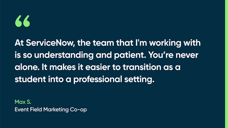 At ServiceNow, the team that I'm working with is so understanding and patient. You’re never alone. It makes it easier to transition as a student into a professional setting. -Max S., Event Field Marketing Co-op