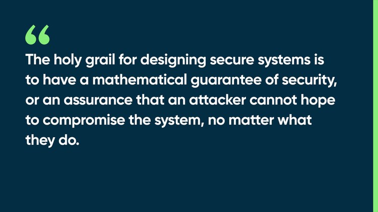 The holy grail for designing secure systems is to have a mathematical guarantee of security, or an assurance that an attacker cannot hope to compromise the system, no matter what they do.