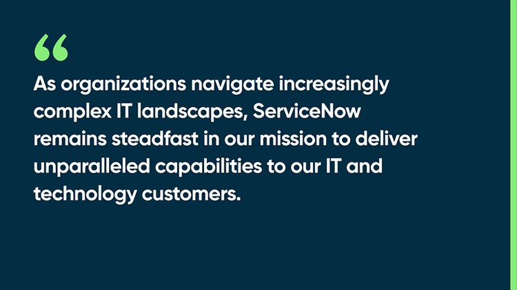 As organizations navigate increasingly complex IT landscapes, ServiceNow remains steadfast in our mission to deliver unparalleled capabilities to our IT and technology customers.