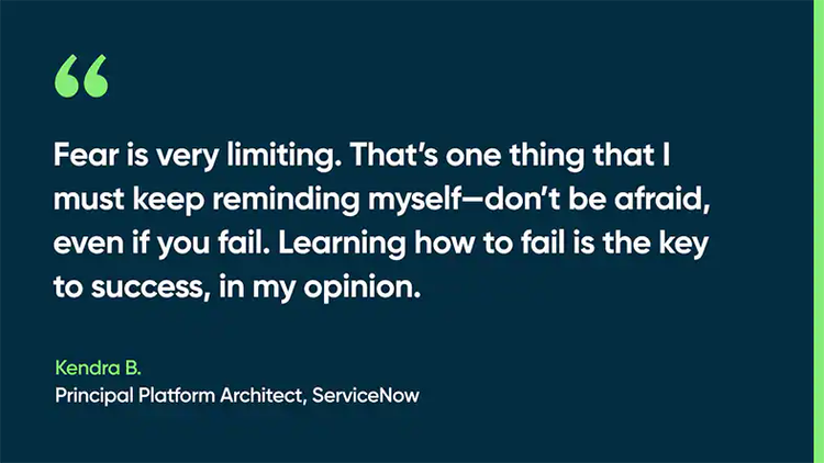Fear is very limiting. That’s one thing that I must keep reminding myself—don’t be afraid, even if you fail. Learning how to fail is the key to success, in my opinion. -Kendra B., Principal Platform Architect, ServiceNow