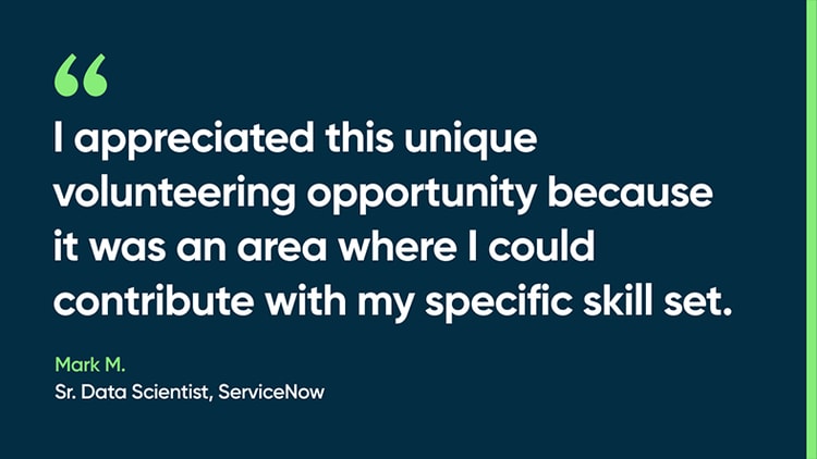 I appreciated this unique volunteering opportunity because it was an area where I could contribute with my specific skill set. -Mark M., Sr. Data Scientist, ServiceNow