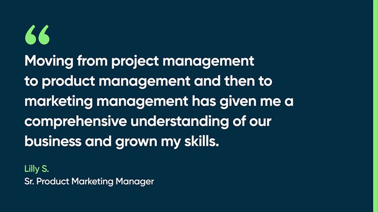 Moving from project management to product management and then to marketing management has given me a comprehensive understanding of our business and grown my skills. -Lilly S., Sr. Product Marketing Manager