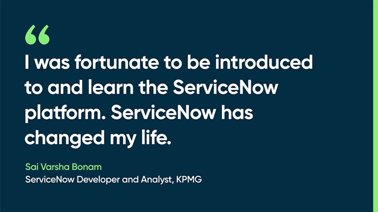 I was fortunate to be introduced to and learn the ServiceNow platform. ServiceNow has changed my life. -Sai Varsha Bonam, ServiceNow Developer and Analyst, KPMG