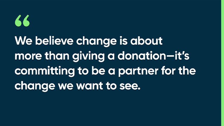 We believe change is about more than giving a donation—it’s committing to be a partner for the change we want to see.