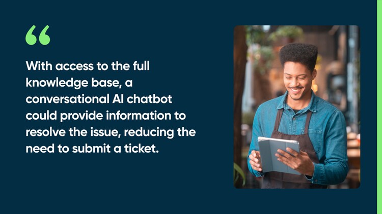 With access to the full knowledge base, a conversational AI chatbot could provide information to resolve the issue, reducing the need to submit a ticket.
