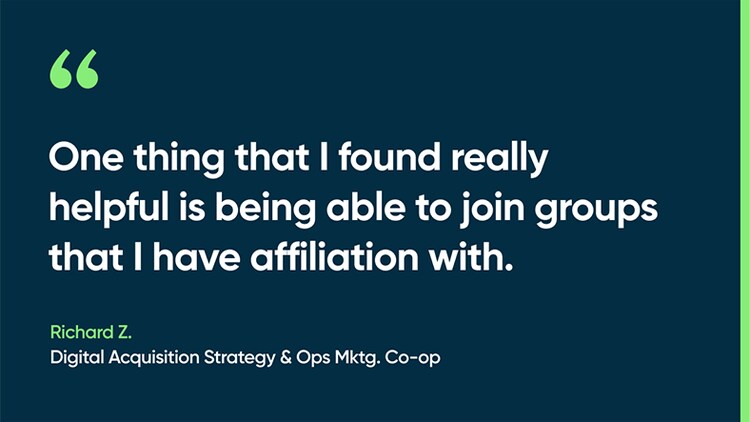 One thing that I found really helpful is being able to join groups that I have affiliation with. -Richard Z., Digital Acquisition Strategy & Ops Mktg. Co-op