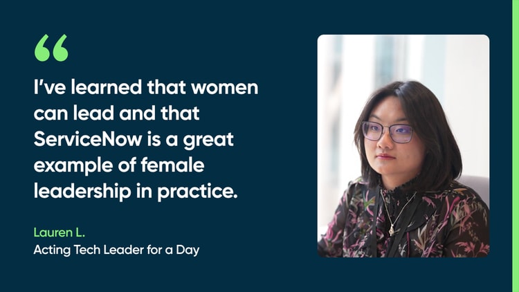 I’ve learned that women can lead and that ServiceNow is a great example of female leadership in practice. -Lauren L., Acting Tech Leader for a Day