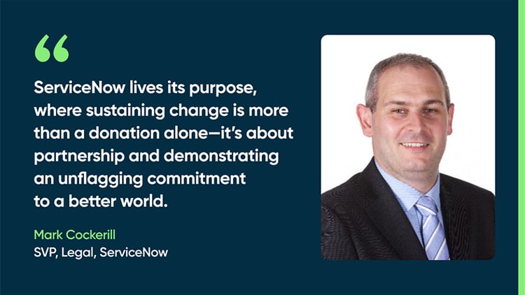ServiceNow lives its purpose, where sustaining change is more than a donation alone—it’s about partnership and demonstrating an unflagging commitment to a better world. -Mark Cockerill SVP, Legal, ServiceNow