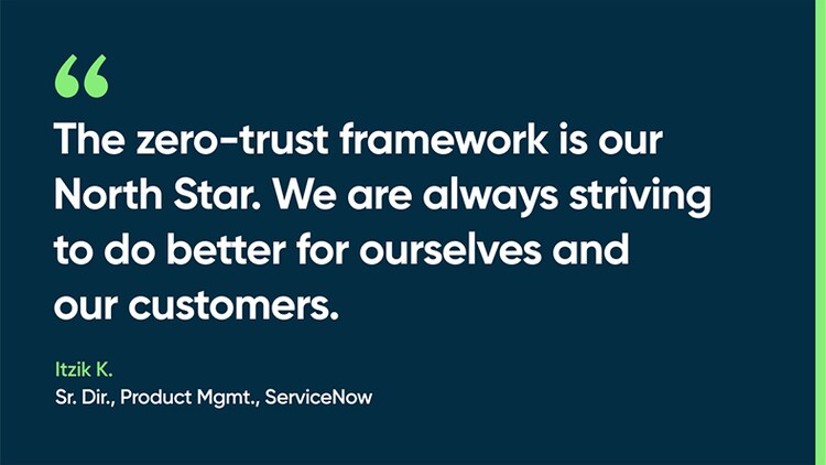 The zero-trust framework is our North Star. We are always striving to do better for ourselves and our customers. -Itzik K., Sr. Dir., Product Mgmt., ServiceNow