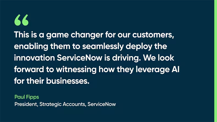 This is a game changer for our customers, enabling them to seamlessly deploy the innovation ServiceNow is driving. We look forward to witnessing how they leverage AI for their businesses. -Paul Fipps, President, Strategic Accounts, ServiceNow