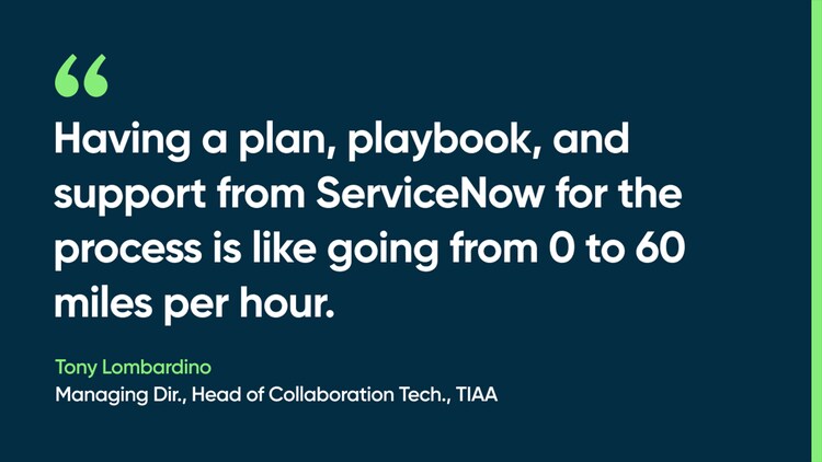 Having a plan, playbook, and support from ServiceNow for the process is like going from 0 to 60 miles per hour. -Tony Lombardino, Managing Dir., Head of Collaboration Tech., TIAA
