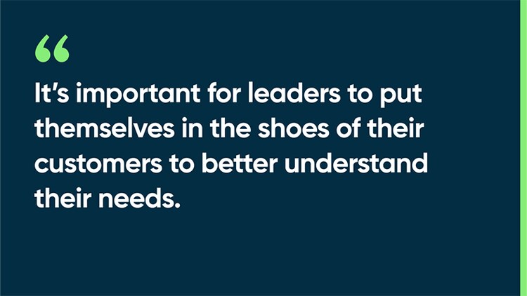 It’s important for leaders to put themselves in the shoes of their customers to better understand their needs.