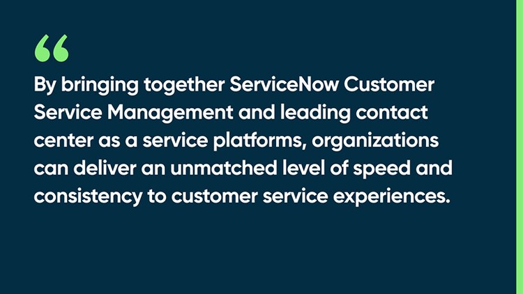 By bringing together ServiceNow Customer Service Management and leading contact center as a service platforms, organizations can deliver an unmatched level of speed and consistency to customer service experiences.