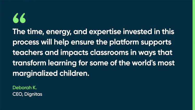 The time, energy, and expertise invested in this process will help ensure the platform supports teachers and impacts classrooms in ways that transform learning for some of the world's most marginalized children. -Deborah K., CEO, Dignitas