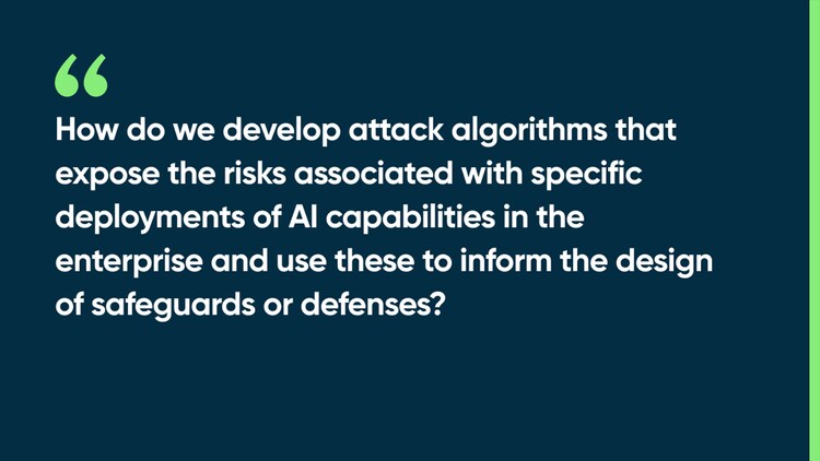 How do we develop attack algorithms that expose the risks associated with specific deployments of AI capabilities in the enterprise and use these to inform the design of safeguards or defenses?