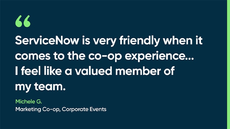 ServiceNow is very friendly when it comes to the co-op experience...I feel like a valued member of my team. -Michele G., Marketing Co-op, Corporate Events