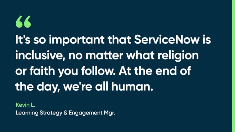 It's so important that ServiceNow is inclusive, no matter what religion or faith you follow,” he says. “At the end of the day, we're all human. -Kevin L., Learning Strategy & Engagement Mgr.