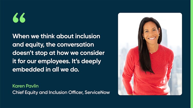When we think about inclusion and equity, the conversation doesn’t stop at how we consider it for our employees. It’s deeply embedded in all we do. -Karen Pavlin, Chief Equity and Inclusion Officer, ServiceNow