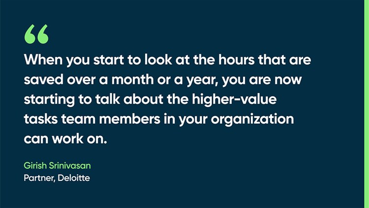 When you start to look at the hours that are saved over a month or a year, you are now starting to talk about the higher-value tasks team members in your organization can work on. -Girish Srinivasan, Partner, Deloitte