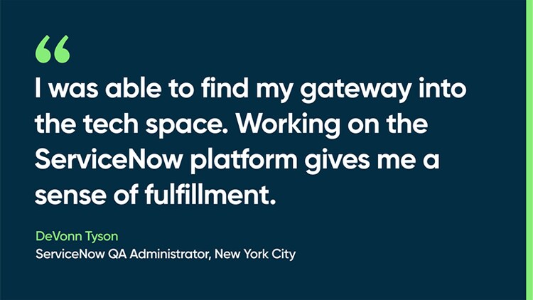 I was able to find my gateway into the tech space. Working on the ServiceNow platform gives me a sense of fulfillment. -DeVonn Tyson, ServiceNow QA Administrator, New York City