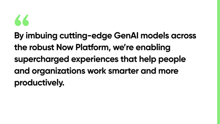 By imbuing cutting-edge GenAI models across the robust Now Platform, we’re enabling supercharged experiences that help people and organizations work smarter and more productively.