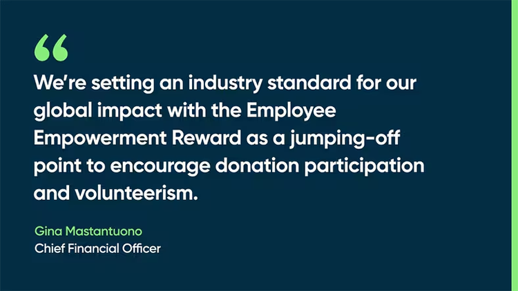 We’re setting an industry standard for our global impact with the Employee Empowerment Reward as a jumping-off point to encourage donation participation and volunteerism. -Gina Mastantuono, Chief Financial Officer