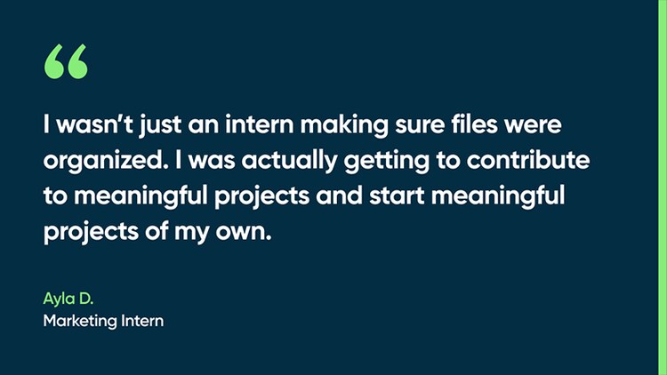 I wasn’t just an intern making sure files were organized. I was actually getting to contribute to meaningful projects and start meaningful projects of my own. -Ayla D., Marketing Intern