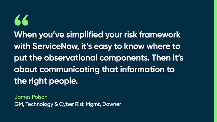 When you’ve simplified your risk framework with ServiceNow, it’s easy to know where to put the observational components. Then it’s about communicating that information to the right people. -James Polson, FM, Technology & Cyber Risk Mgmt, Downer