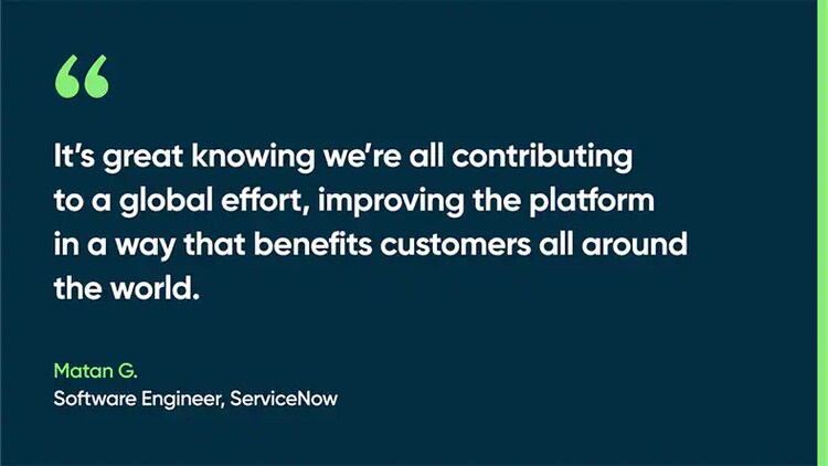 It’s great knowing we’re all contributing to a global effort, improving the platform in a way that benefits customers all around the world. -Matan G., Software Engineer, ServiceNow
