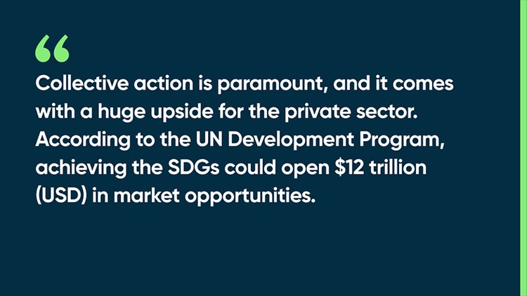 Collective action is paramount, and it comes with a huge upside for the private sector. According to the UN Development Program, achieving the SDGs could open $12 trillion (USD) in market opportunities.