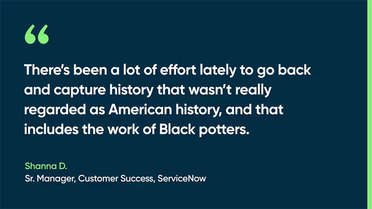 There’s been a lot of effort lately to go back and capture history that wasn’t really regarded as American history, and that includes the work of Black potters. -Shanna D., Sr. Manager, Customer Success, ServiceNow