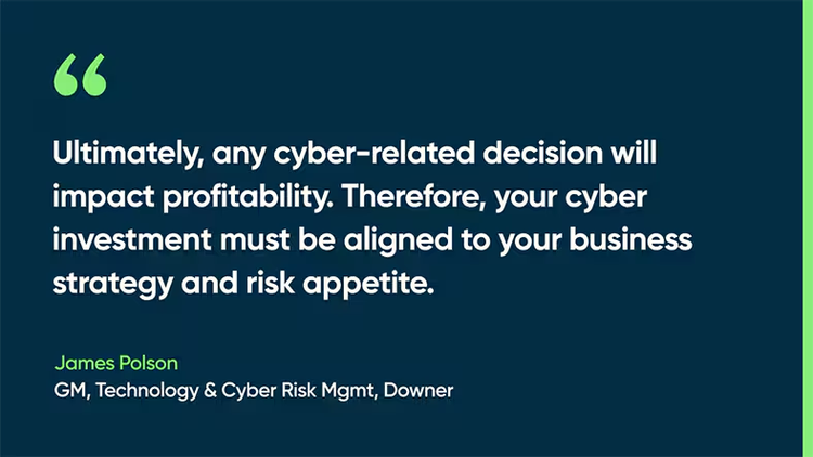 Ultimately, any cyber-related decision will impact profitability. Therefore, your cyber investment must be aligned to your business strategy and risk appetite. -James Polson, GM, Technology & Cyber Risk Mgmt, Downer