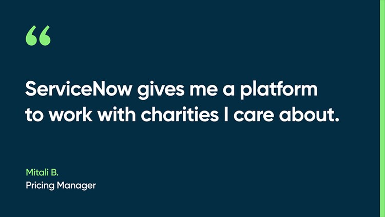 ServiceNow gives me a platform to work with charities I care about. -Mitali B., Pricing Manager
