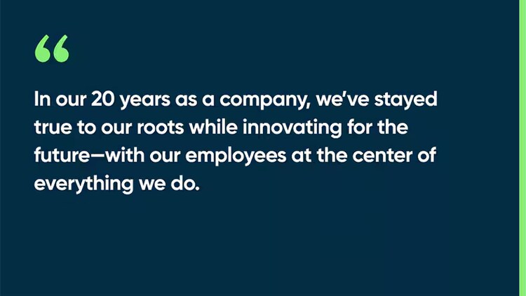 In our 20 years as a company, we’ve stayed true to our roots while innovating for the future—with our employees at the center of everything we do.