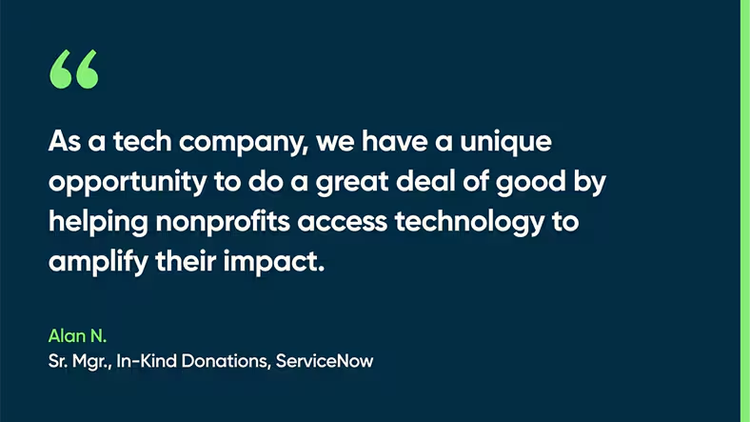 As a tech company, we have a unique opportunity to do a great deal of good by helping nonprofits access technology to amplify their impact. -Alan N., Sr. Mgr., In-Kind Donations, ServiceNow