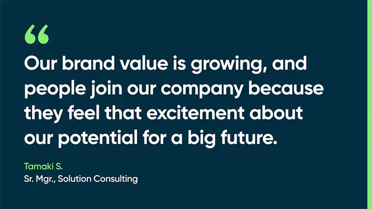 Our brand value is growing, and people join our company because they feel that excitement about our potential for a big future. -Tamaki S., Sr. Mgr., Solution Consulting