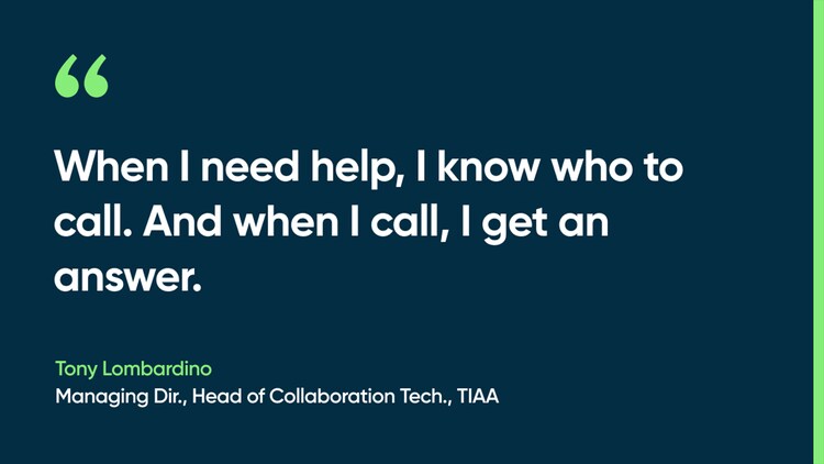 When I need help, I know who to call. And when I call, I get an answer. -Tony Lombardino, Managing Dir., Head of Collaboration Tech., TIAA