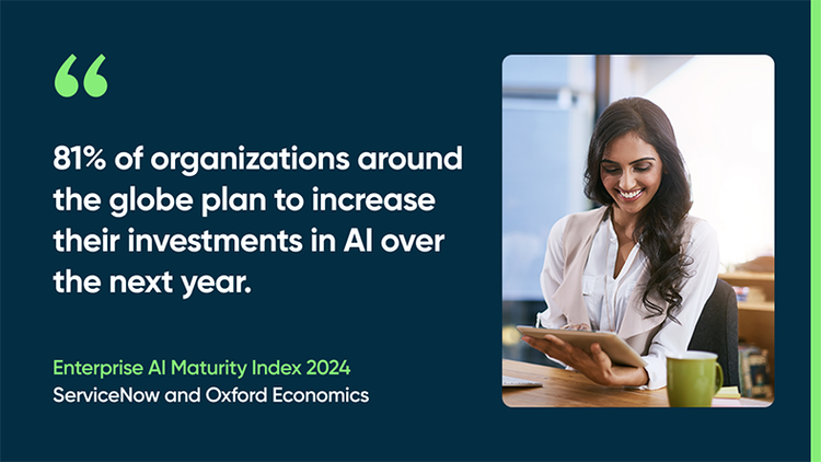 81% of organizations around the globe plan to increase their investments in AI over the next year. -Enterprise AI Maturity Index 2024, ServiceNow and Oxford Economics