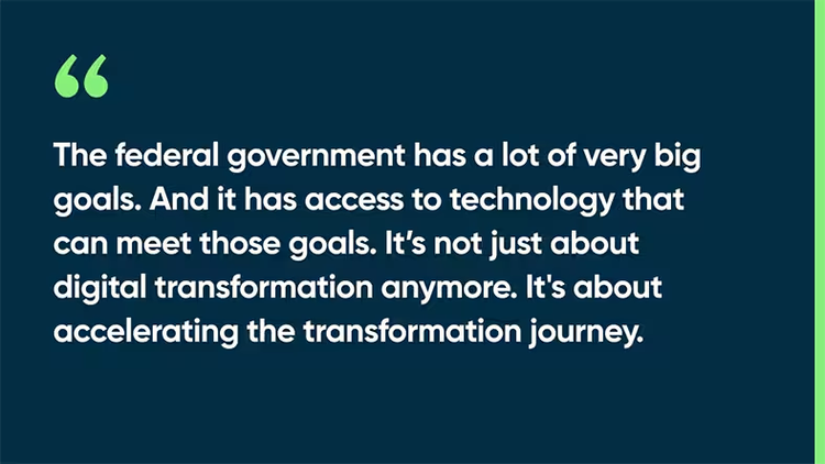 The federal government has a lot of very big goals. And it has access to technology that can meet those goals. It’s not just about digital transformation anymore. It's about accelerating the transformation journey.