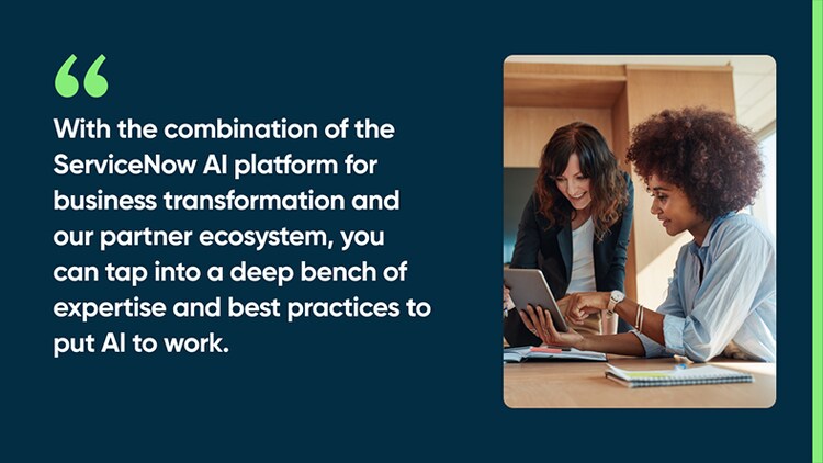 With the combination of the ServiceNow AI platform for business transformation and our partner ecosystem, you can tap into a deep bench of expertise and best practices to put AI to work.