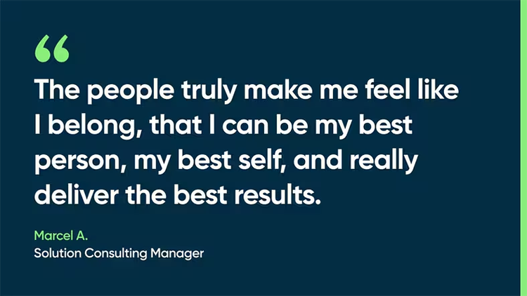 The people truly make me feel like I belong, that I can be my best person, my best self, and really deliver the best results. -Marcel A., Solution Consulting Manager