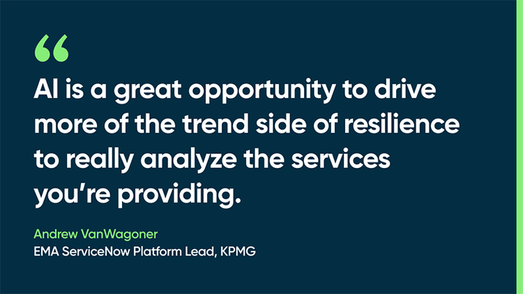 AI is a great opportunity to drive more of the trend side of resilience to really analyze the services you’re providing. -Andrew VanWagoner, EMA ServiceNow Platform Lead, KPMG