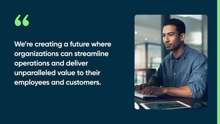 We’re creating a future where organizations can streamline operations and deliver unparalleled value to their employees and customers.