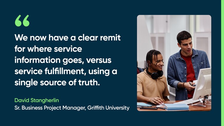 We now have a clear remit for where service information goes, versus service fulfillment, using a single source of truth. -David Stangherlin, Sr. Business Project Manager, Griffith University