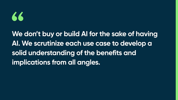 We don’t buy or build AI for the sake of having AI. We scrutinize each use case to develop a solid understanding of the benefits and implications from all angles.