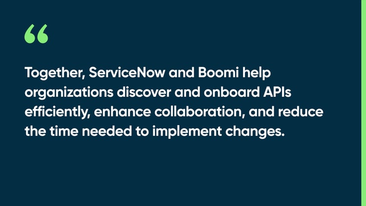 Together, ServiceNow and Boomi help organizations discover and onboard APIs efficiently, enhance collaboration, and reduce the time needed to implement changes.