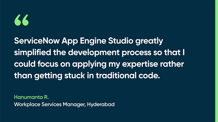 ServiceNow App Engine Studio greatly simplified the development process so that I could focus on applying my expertise rather than getting stuck in traditional code. -Hanumanta R., Workplace Services Manager, Hyderabad