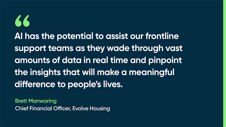 AI has the potential to assist our frontline support teams as they wade through vast amounts of data in real time and pinpoint the insights that will make a meaningful difference to people’s lives. -Brett Manwaring, Chief Financial Officer, Evolve Housing